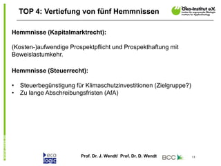 Prof. Dr. J. Wendt/ Prof. Dr. D. Wendt 11
TOP 4: Vertiefung von fünf Hemmnissen
Hemmnisse (Kapitalmarktrecht):
(Kosten-)aufwendige Prospektpflicht und Prospekthaftung mit
Beweislastumkehr.
Hemmnisse (Steuerrecht):
• Steuerbegünstigung für Klimaschutzinvestitionen (Zielgruppe?)
• Zu lange Abschreibungsfristen (AfA)
 