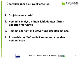 Prof. Dr. J. Wendt/ Prof. Dr. D. Wendt 3
Überblick über die Projektarbeiten
1. Projektanlass / -ziel
2. Hemmnisanalyse mittels leitfadengestützten
Experteninterviews
3. Hemmnisbericht mit Bewertung der Hemmnisse
4. Auswahl von fünf vertieft zu untersuchenden
Hemmnissen
 