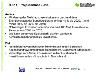 Prof. Dr. J. Wendt/ Prof. Dr. D. Wendt 4
TOP 1: Projektanlass / -ziel
Anlass
• Minderung der Treibhausgasemission entsprechend dem
Energiekonzept der Bundesregierung (minus 40 % bis 2020, …und
minus 80 % bis 95 % bis 2050).
• Notwendiges Investitionsvolumen von rund 400 Mrd. Euro allein im
Zeitraum von 2008 bis 2020.
• Wie kann der private Kapitalmarkt aktiviert werden in
Klimaschutzmaßnahmen zu investieren?
Ziel
• Identifizierung von rechtlichen Hemmnissen in den Bereichen
Kapitalmarkt/Investmentrecht, Handelsrecht, Bilanzrecht, Steuerrecht.
• Vorschläge zum Abbau / zum Anreiz im Rechtsrahmen, für
Investitionen in den Klimaschutz in Deutschland.
 