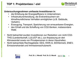 Prof. Dr. J. Wendt/ Prof. Dr. D. Wendt 5
TOP 1: Projektanlass / -ziel
Untersuchungsrahmen umfasste Investitionen in:
• die Erhöhung der Energieeffizienz in Unternehmen;
• Infrastrukturentwicklung, die Endverbrauchern ein
klimafreundlicheres Verhalten ermöglichen (z.B. Gebäude,
Verkehr);
• Erzeugung, Transport, Speicherung von erneuerbaren Energien,
• den Erhalt und die Schaffung von CO2-Senken, insbesondere
Wald.
• Nicht betrachtet wurden Investitionen zur Reduktion von nicht CO2-
THG (Landwirtschaft, LULUCF etc.), zur Anpassung an den
Klimawandel sowie von Privatpersonen in deren Haushalten.
• Nicht betrachtete Rechtsgebiete: EEG, KWK-G, EEWärmeG, ENEV,
Emissionshandel und Immissionsschutzrecht.
 