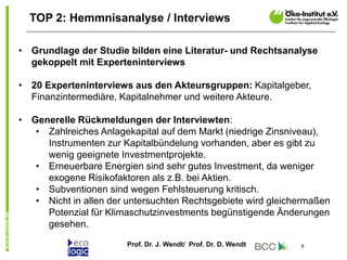 Prof. Dr. J. Wendt/ Prof. Dr. D. Wendt 6
TOP 2: Hemmnisanalyse / Interviews
• Grundlage der Studie bilden eine Literatur- und Rechtsanalyse
gekoppelt mit Experteninterviews
• 20 Experteninterviews aus den Akteursgruppen: Kapitalgeber,
Finanzintermediäre, Kapitalnehmer und weitere Akteure.
• Generelle Rückmeldungen der Interviewten:
• Zahlreiches Anlagekapital auf dem Markt (niedrige Zinsniveau),
Instrumenten zur Kapitalbündelung vorhanden, aber es gibt zu
wenig geeignete Investmentprojekte.
• Erneuerbare Energien sind sehr gutes Investment, da weniger
exogene Risikofaktoren als z.B. bei Aktien.
• Subventionen sind wegen Fehlsteuerung kritisch.
• Nicht in allen der untersuchten Rechtsgebiete wird gleichermaßen
Potenzial für Klimaschutzinvestments begünstigende Änderungen
gesehen.
 