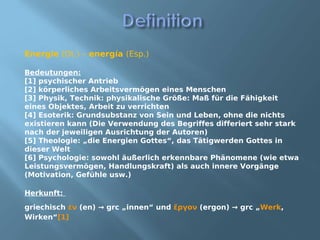 Energie (Dt.) – energía (Esp.)

Bedeutungen:
[1] psychischer Antrieb
[2] körperliches Arbeitsvermögen eines Menschen
[3] Physik, Technik: physikalische Größe: Maß für die Fähigkeit
eines Objektes, Arbeit zu verrichten
[4] Esoterik: Grundsubstanz von Sein und Leben, ohne die nichts
existieren kann (Die Verwendung des Begriffes differiert sehr stark
nach der jeweiligen Ausrichtung der Autoren)
[5] Theologie: „die Energien Gottes“, das Tätigwerden Gottes in
dieser Welt
[6] Psychologie: sowohl äußerlich erkennbare Phänomene (wie etwa
Leistungsvermögen, Handlungskraft) als auch innere Vorgänge
(Motivation, Gefühle usw.)

Herkunft:

griechisch ἐν (en) → grc „innen“ und ἔργον (ergon) → grc „Werk,
Wirken“[1]
 