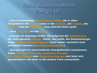 …eine fundamentale physikalische Größe, die in allen
Teilgebieten der Physik sowie in der Technik, der Chemie, der
Biologie und der Wirtschaft eine zentrale Rolle spielt
…Ihre SI-Einheit ist das Joule
…Energie ist diejenige Größe, die aufgrund der Zeitinvarianz
der Naturgesetze erhalten bleibt, das heißt, die Gesamtenergie
eines abgeschlossenen Systems kann weder vermehrt noch
vermindert werden (Energieerhaltungssatz).
...Energie kann in verschiedenen Energieformen vorkommen:
bspw. potentielle Energie, kinetische Energie,
chemische Energie oder thermische Energie und lässt sich
grundsätzlich von einer in die andere Form umwandeln.
 