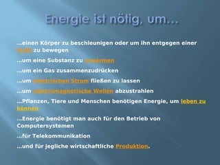 …einen Körper zu beschleunigen oder um ihn entgegen einer
Kraft zu bewegen
…um eine Substanz zu erwärmen
…um ein Gas zusammenzudrücken
…um elektrischen Strom fließen zu lassen
…um elektromagnetische Wellen abzustrahlen
…Pflanzen, Tiere und Menschen benötigen Energie, um leben zu
können
…Energie benötigt man auch für den Betrieb von
Computersystemen
…für Telekommunikation
…und für jegliche wirtschaftliche Produktion.
 