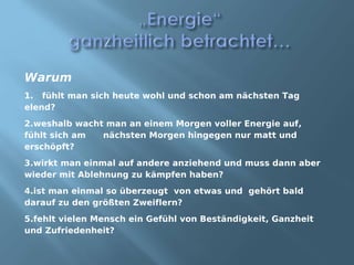 Warum
1. fühlt man sich heute wohl und schon am nächsten Tag
elend?
2.weshalb wacht man an einem Morgen voller Energie auf,
fühlt sich am  nächsten Morgen hingegen nur matt und
erschöpft?
3.wirkt man einmal auf andere anziehend und muss dann aber
wieder mit Ablehnung zu kämpfen haben?
4.ist man einmal so überzeugt von etwas und gehört bald
darauf zu den größten Zweiflern?
5.fehlt vielen Mensch ein Gefühl von Beständigkeit, Ganzheit
und Zufriedenheit?
 