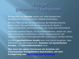 - Mit Begriffen wie Energie lassen sich viele biologischen,
  physikalischen und psychischen Abläufe beschreiben.
- Mit ihrer Hilfe werden die Geschehnisse der Welt/des Kosmos
  beschrieben. Die ganzheitliche Verwendung der Worte in
  unterschiedlichsten Wissensbereichen war lange Zeit befremdend.
- Durch die moderne Physik, die Quantenfeldtheorie, wissen wir, dass
  viele beschriebene Phänomene mittels mathematischer und
  physikalischer Beschreibungsmethoden untermauert werden können.
- In einem ganzheitlichen Ansatz kann man davon ausgehen, dass
  Menschen, wie alle Organismen, Systeme von dynamischen
  Energie- und Informationsfeldern sind.
- Man kann das ganze Universum als Systeme von
  schwingenden Energiefeldern beschreiben, mit dem
  Grundprinzip von Verdichten und Verdünnen.
 