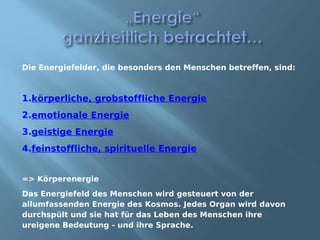Die Energiefelder, die besonders den Menschen betreffen, sind:



1.körperliche, grobstoffliche Energie
2.emotionale Energie
3.geistige Energie
4.feinstoffliche, spirituelle Energie


=> Körperenergie
Das Energiefeld des Menschen wird gesteuert von der
allumfassenden Energie des Kosmos. Jedes Organ wird davon
durchspült und sie hat für das Leben des Menschen ihre
ureigene Bedeutung - und ihre Sprache.
 
