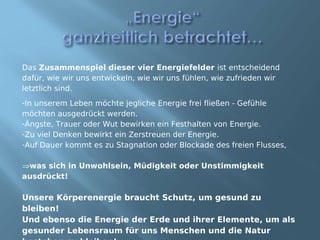 Das Zusammenspiel dieser vier Energiefelder ist entscheidend
dafür, wie wir uns entwickeln, wie wir uns fühlen, wie zufrieden wir
letztlich sind.
-In unserem Leben möchte jegliche Energie frei fließen - Gefühle
möchten ausgedrückt werden.
-Ängste, Trauer oder Wut bewirken ein Festhalten von Energie.
-Zu viel Denken bewirkt ein Zerstreuen der Energie.
-Auf Dauer kommt es zu Stagnation oder Blockade des freien Flusses,

⇒was sich in Unwohlsein, Müdigkeit oder Unstimmigkeit
ausdrückt!

Unsere Körperenergie braucht Schutz, um gesund zu
bleiben!
Und ebenso die Energie der Erde und ihrer Elemente, um als
gesunder Lebensraum für uns Menschen und die Natur
 