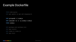 17Google Cloud Platform
FROM node:alpine
RUN apk update && apk add imagemagick
RUN groupadd -r nodejs
RUN useradd -m -r -g nodejs nodejs
USER nodejs
ADD package.json package.json
RUN npm install
ADD index.js index.js
CMD npm start
Example Dockerfile
 