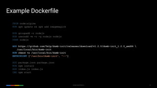 25Google Cloud Platform
FROM node:alpine
RUN apk update && apk add imagemagick
RUN groupadd -r nodejs
RUN useradd -m -r -g nodejs nodejs
USER nodejs
ADD https://github.com/Yelp/dumb-init/releases/download/v1.2.0/dumb-init_1.2.0_amd64 
/usr/local/bin/dumb-init
RUN chmod +x /usr/local/bin/dumb-init
ENTRYPOINT ["/usr/bin/dumb-init", "--"]
ADD package.json package.json
RUN npm install
ADD index.js index.js
CMD npm start
Example Dockerfile
 