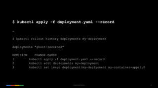 29Google Cloud Platform
$ kubectl apply -f deployment.yaml --record
…
$ kubectl rollout history deployments my-deployment
deployments "ghost-recorded"
REVISION CHANGE-CAUSE
1 kubectl apply -f deployment.yaml --record
2 kubectl edit deployments my-deployment
3 kubectl set image deployment/my-deplyoment my-container=app:2.0
 