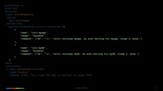 42Google Cloud Platform
apiVersion: v1
kind: Pod
metadata:
name: awesomeapp-pod
labels:
app: awesomeapp
annotations:
pod.beta.kubernetes.io/init-containers: '[
{
"name": "init-myapp",
"image": "busybox",
"command": ["sh", "-c", "until nslookup myapp; do echo waiting for myapp; sleep 2; done;"]
},
{
"name": "init-mydb",
"image": "busybox",
"command": ["sh", "-c", "until nslookup mydb; do echo waiting for mydb; sleep 2; done;"]
}
]'
spec:
containers:
- name: awesomeapp-container
image: busybox
command: ['sh', '-c', 'echo The app is running! && sleep 3600']
 
