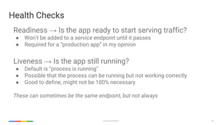 45Google Cloud Platform
Readiness → Is the app ready to start serving traffic?
● Won’t be added to a service endpoint until it passes
● Required for a “production app” in my opinion
Liveness → Is the app still running?
● Default is “process is running”
● Possible that the process can be running but not working correctly
● Good to define, might not be 100% necessary
These can sometimes be the same endpoint, but not always
Health Checks
 