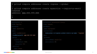 52Google Cloud Platform
apiVersion: v1
kind: Service
metadata:
name: myservice
spec:
type: LoadBalancer
loadBalancerIP: QQQ.ZZZ.YYY.XXX
ports:
- port: 80
targetPort: 3000
protocol: TCP
selector:
name: myapp
$ gcloud compute addresses create ingress --global
…
$ gcloud compute addresses create myservice --region=us-west1
Created …
address: QQQ.ZZZ.YYY.XXX
…
$
apiVersion: extensions/v1beta1
kind: Ingress
metadata:
name: myingress
annotations:
kubernetes.io/ingress.global-static-ip-name: "ingress"
spec:
backend:
serviceName: myservice
servicePort: 80
 