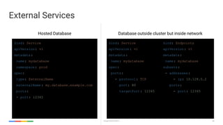 54Google Cloud Platform
External Services
kind: Service
apiVersion: v1
metadata:
name: mydatabase
namespace: prod
spec:
type: ExternalName
externalName : my.database.example.com
ports:
- port: 12345
kind: Service
apiVersion: v1
metadata:
name: mydatabase
spec:
ports:
- protocol: TCP
port: 80
targetPort: 12345
kind: Endpoints
apiVersion: v1
metadata:
name: mydatabase
subsets:
- addresses:
- ip: 10.128.0.2
ports:
- port: 12345
Hosted Database Database outside cluster but inside network
 