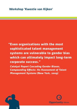 Workshop ‘Kwestie van Kijken’




“ ven organizations with the most
 E
 sophisticated talent ­ anagement
 ­
                      m
 s
 ­ ystems are vulnerable to gender bias
 which can ultimately impact long-term
 corporate success.”
Catalyst Report Cascading Gender Biases,
Compounding Effects: An Assessment of Talent
­Management Systems (New York, 2009)
 