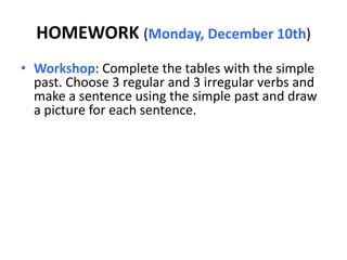 HOMEWORK (Monday, December 10th)
• Workshop: Complete the tables with the simple
  past. Choose 3 regular and 3 irregular verbs and
  make a sentence using the simple past and draw
  a picture for each sentence.
 