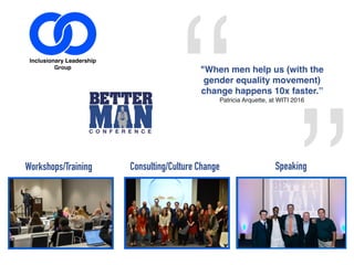 “
”
"When men help us (with the
gender equality movement)
change happens 10x faster.”
Patricia Arquette, at WITI 2016
YOU WANT TO CHANGE THE WORLD
AND GROW AT THE SAME TIME
SIGN UP HERE FOR A CONSULTATION
Workshops/Training Consulting/Culture Change Speaking
 