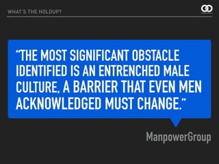 “THE MOST SIGNIFICANT OBSTACLE
IDENTIFIED IS AN ENTRENCHED MALE
CULTURE, A BARRIER THAT EVEN MEN
ACKNOWLEDGED MUST CHANGE.”
ManpowerGroup
WHAT’S THE HOLDUP?
 