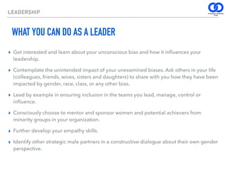 LEADERSHIP
WHAT YOU CAN DO AS A LEADER
▸ Get interested and learn about your unconscious bias and how it inﬂuences your
leadership.
▸ Contemplate the unintended impact of your unexamined biases. Ask others in your life
(colleagues, friends, wives, sisters and daughters) to share with you how they have been
impacted by gender, race, class, or any other bias.
▸ Lead by example in ensuring inclusion in the teams you lead, manage, control or
inﬂuence.
▸ Consciously choose to mentor and sponsor women and potential achievers from
minority groups in your organization.
▸ Further develop your empathy skills.
▸ Identify other strategic male partners in a constructive dialogue about their own gender
perspective.
 