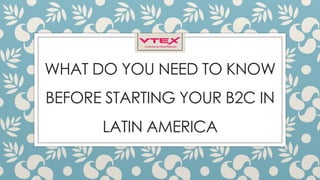 WHAT DO YOU NEED TO KNOW
BEFORE STARTING YOUR B2C IN
LATIN AMERICA
 