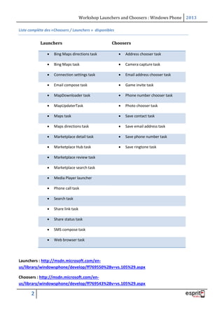 Workshop Launchers and Choosers : Windows Phone 2013
Liste complète des «Choosers / Launchers » disponibles

Launchers

Choosers



Bing Maps directions task



Address chooser task



Bing Maps task



Camera capture task



Connection settings task



Email address chooser task



Email compose task



Game invite task



MapDownloader task



Phone number chooser task



MapUpdaterTask



Photo chooser task



Maps task



Save contact task



Maps directions task



Save email address task



Marketplace detail task



Save phone number task



Marketplace Hub task



Save ringtone task



Marketplace review task



Marketplace search task



Media Player launcher



Phone call task



Search task



Share link task



Share status task



SMS compose task



Web browser task

Launchers : http://msdn.microsoft.com/enus/library/windowsphone/develop/ff769550%28v=vs.105%29.aspx
Choosers : http://msdn.microsoft.com/enus/library/windowsphone/develop/ff769543%28v=vs.105%29.aspx

2

 