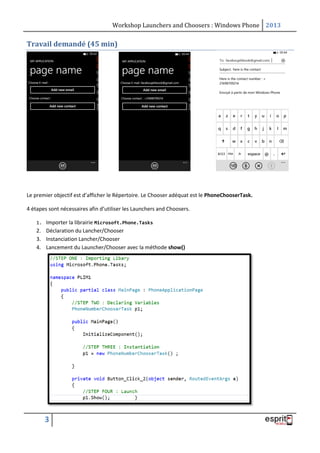 Workshop Launchers and Choosers : Windows Phone 2013

Travail demandé (45 min)

Le premier objectif est d’afficher le Répertoire. Le Chooser adéquat est le PhoneChooserTask.
4 étapes sont nécessaires afin d’utiliser les Launchers and Choosers.
1. Importer la librairie Microsoft.Phone.Tasks

2. Déclaration du Lancher/Chooser
3. Instanciation Lancher/Chooser
4. Lancement du Launcher/Chooser avec la méthode show()

3

 