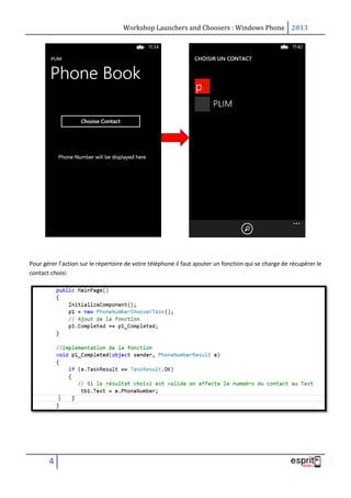 Workshop Launchers and Choosers : Windows Phone 2013

Pour gérer l’action sur le répertoire de votre téléphone il faut ajouter un fonction qui se charge de récupérer le
contact choisi:

4

 
