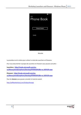Workshop Launchers and Choosers : Windows Phone 2013

Résultat

La procédure est la même pour utiliser le reste des Launchers et Choosers.
Pour vous documenter à propos de Launchers et Choosers vous pouvez consulter :

Launchers : http://msdn.microsoft.com/enus/library/windowsphone/develop/ff769550%28v=vs.105%29.aspx
Choosers : http://msdn.microsoft.com/enus/library/windowsphone/develop/ff769543%28v=vs.105%29.aspx
Pour les Sensors vous pouvez consulter le tutorial suivant:
http://jeffblankenburg.com/31daysofmango

5

 