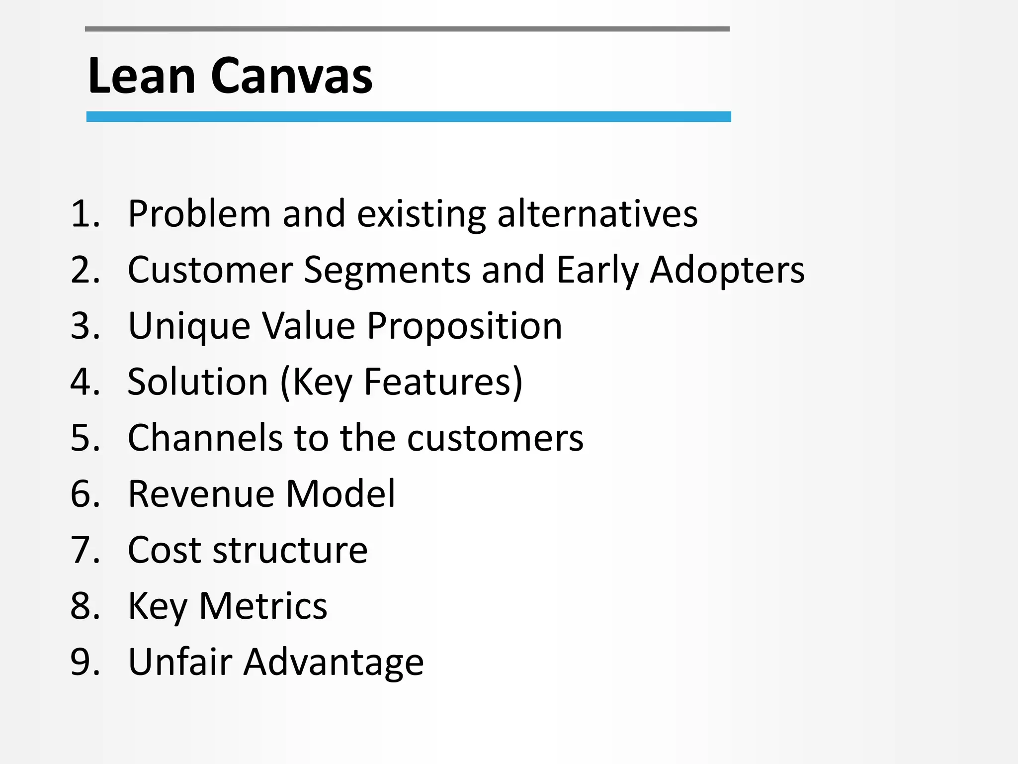 Lean Canvas 
1. Problem and existing alternatives 
2. Customer Segments and Early Adopters 
3. Unique Value Proposition 
4. Solution (Key Features) 
5. Channels to the customers 
6. Revenue Model 
7. Cost structure 
8. Key Metrics 
9. Unfair Advantage 
 