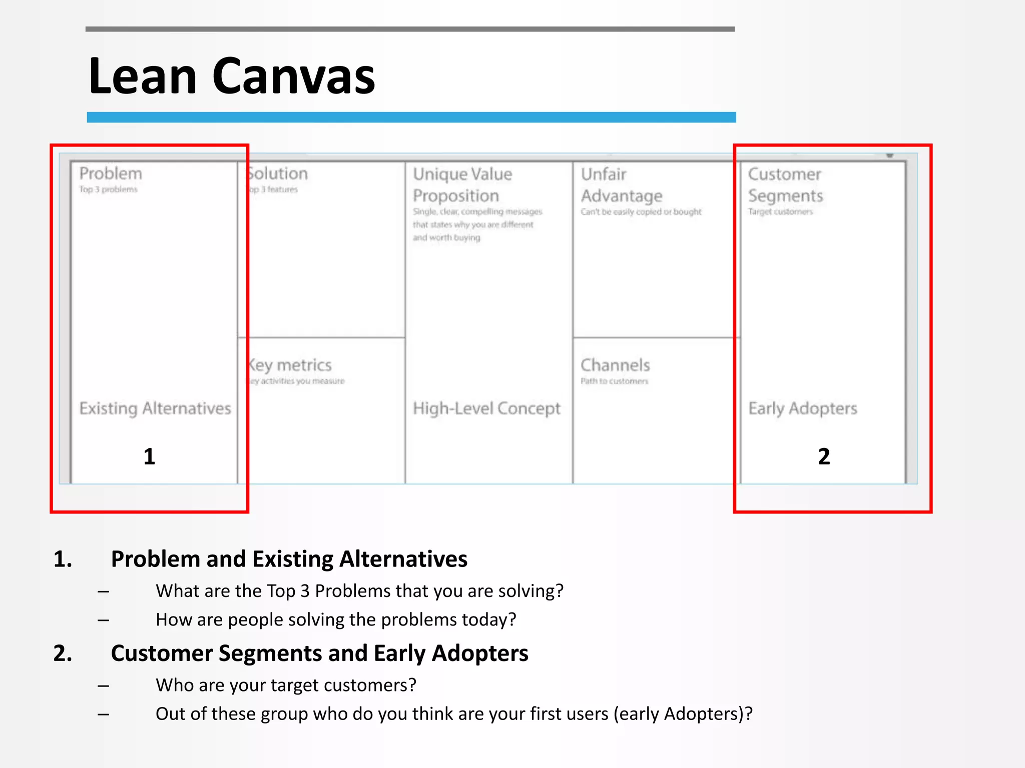 Lean Canvas 
1 2 
1. Problem and Existing Alternatives 
– What are the Top 3 Problems that you are solving? 
– How are people solving the problems today? 
2. Customer Segments and Early Adopters 
– Who are your target customers? 
– Out of these group who do you think are your first users (early Adopters)? 
 