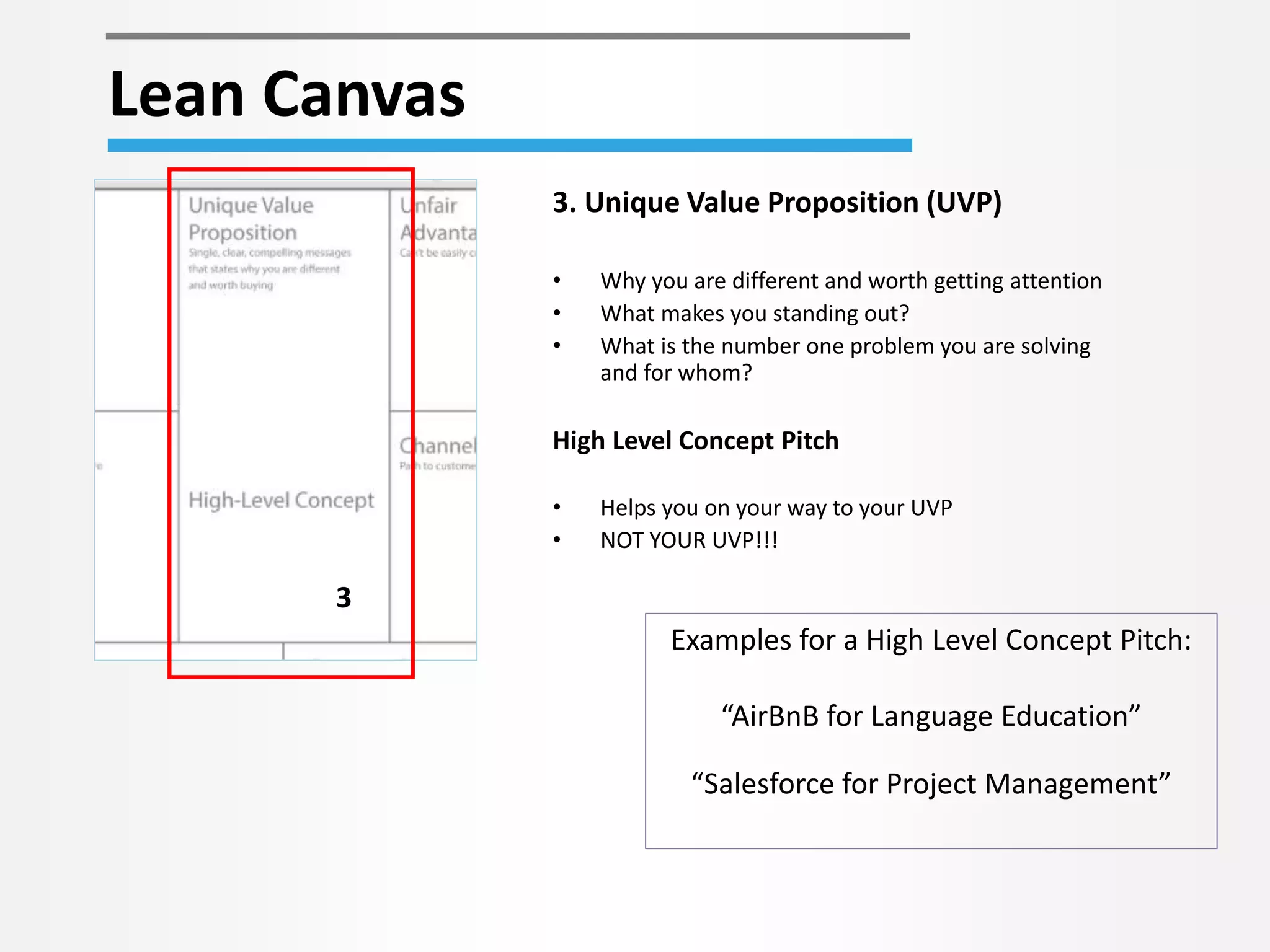 Lean Canvas 
3 
3. Unique Value Proposition (UVP) 
• Why you are different and worth getting attention 
• What makes you standing out? 
• What is the number one problem you are solving 
and for whom? 
High Level Concept Pitch 
• Helps you on your way to your UVP 
• NOT YOUR UVP!!! 
Examples for a High Level Concept Pitch: 
“AirBnB for Language Education” 
“Salesforce for Project Management” 
 