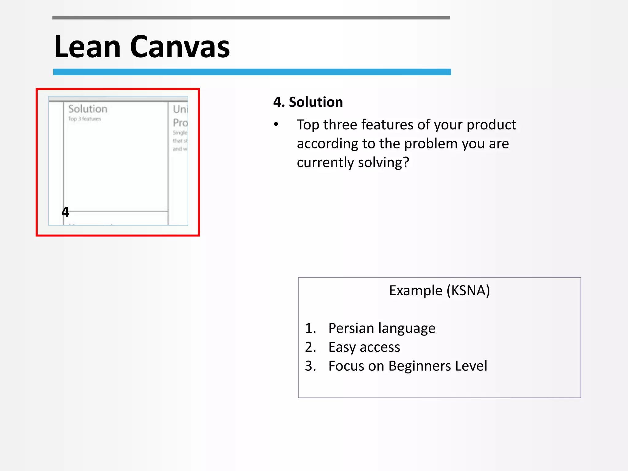 Lean Canvas 
4 
4. Solution 
• Top three features of your product 
according to the problem you are 
currently solving? 
Example (KSNA) 
1. Persian language 
2. Easy access 
3. Focus on Beginners Level 
 