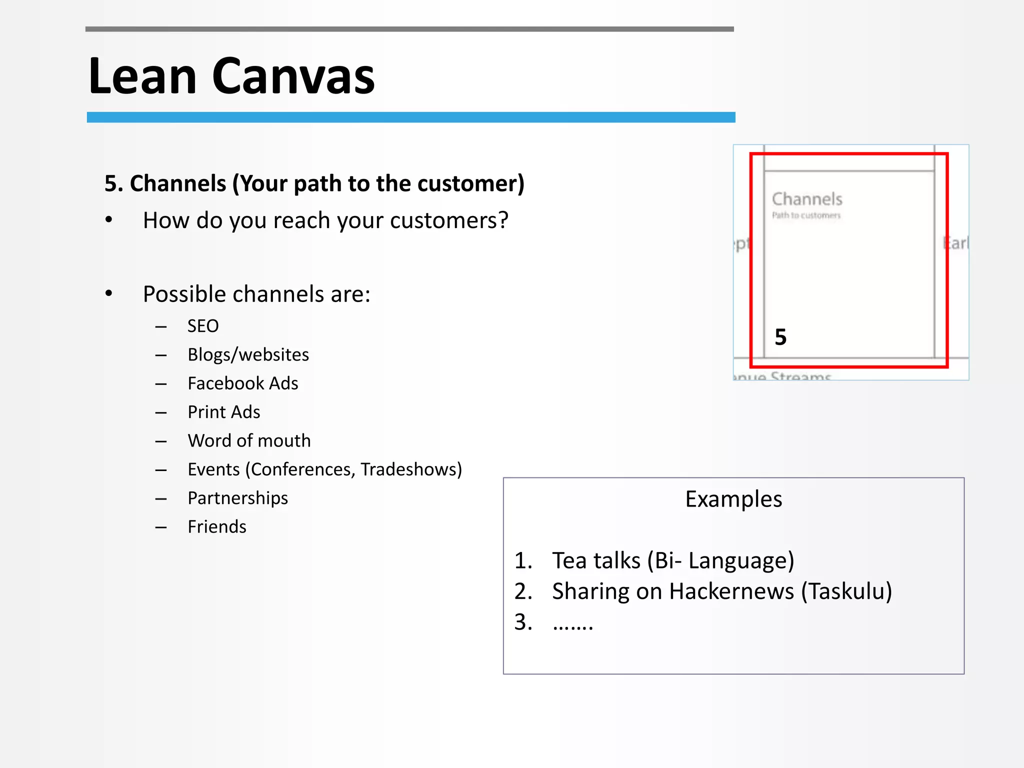 Lean Canvas 
5 
5. Channels (Your path to the customer) 
• How do you reach your customers? 
• Possible channels are: 
– SEO 
– Blogs/websites 
– Facebook Ads 
– Print Ads 
– Word of mouth 
– Events (Conferences, Tradeshows) 
– Partnerships 
– Friends 
Examples 
1. Tea talks (Bi- Language) 
2. Sharing on Hackernews (Taskulu) 
3. ……. 
 