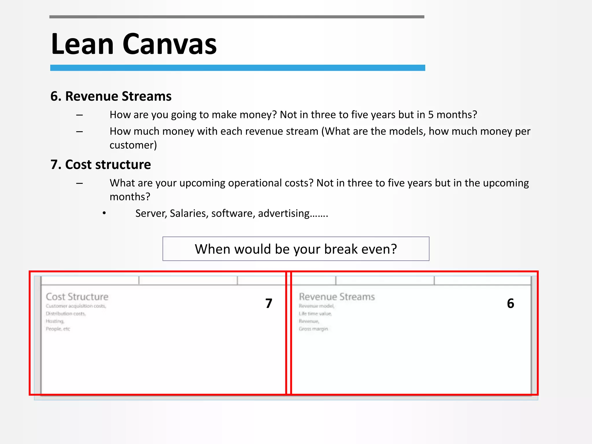 Lean Canvas 
7 6 
6. Revenue Streams 
– How are you going to make money? Not in three to five years but in 5 months? 
– How much money with each revenue stream (What are the models, how much money per 
customer) 
7. Cost structure 
– What are your upcoming operational costs? Not in three to five years but in the upcoming 
months? 
• Server, Salaries, software, advertising……. 
When would be your break even? 
 