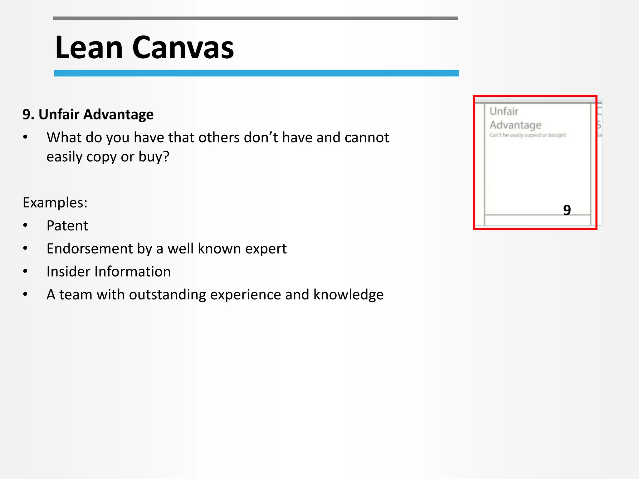 Lean Canvas 
9 
9. Unfair Advantage 
• What do you have that others don’t have and cannot 
easily copy or buy? 
Examples: 
• Patent 
• Endorsement by a well known expert 
• Insider Information 
• A team with outstanding experience and knowledge 
 