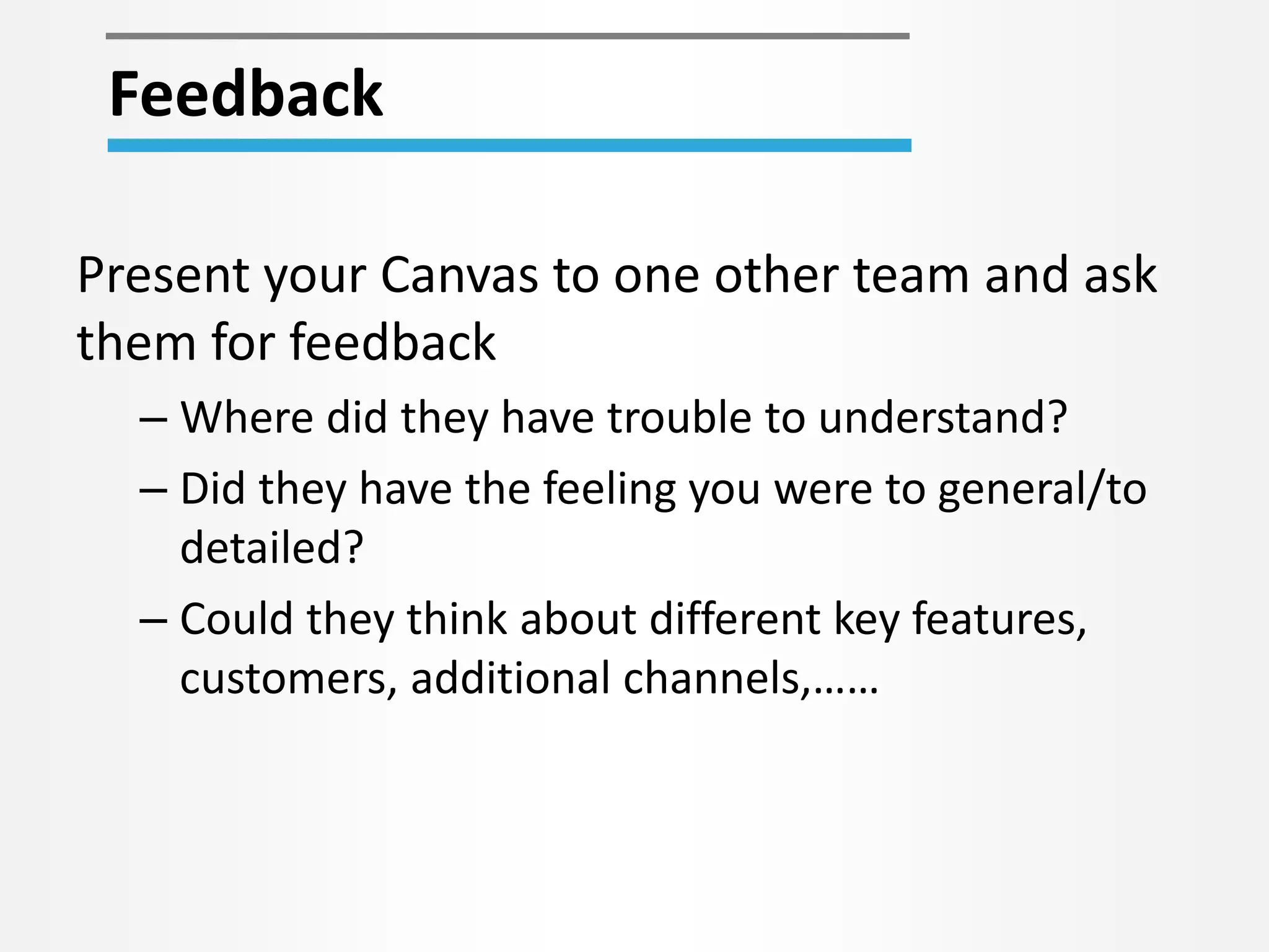 Feedback 
Present your Canvas to one other team and ask 
them for feedback 
– Where did they have trouble to understand? 
– Did they have the feeling you were to general/to 
detailed? 
– Could they think about different key features, 
customers, additional channels,…… 
 