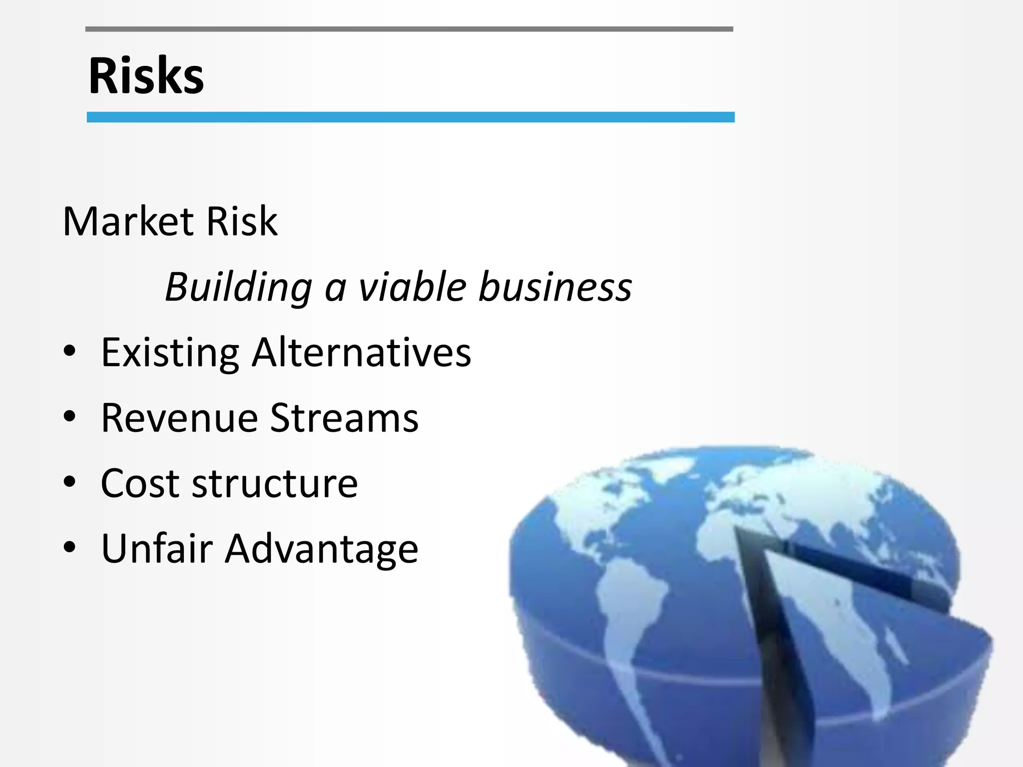 Risks 
Market Risk 
Building a viable business 
• Existing Alternatives 
• Revenue Streams 
• Cost structure 
• Unfair Advantage 
 