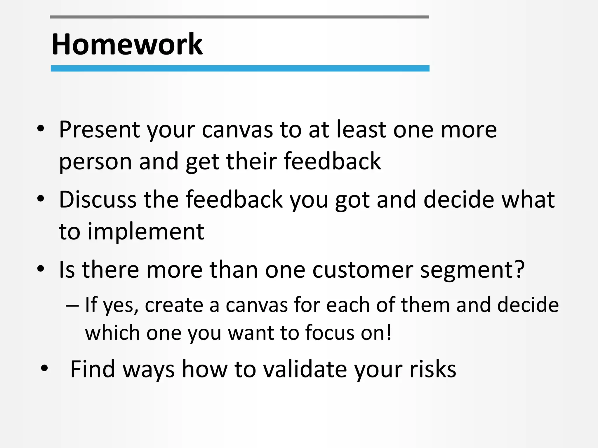 Homework 
• Present your canvas to at least one more 
person and get their feedback 
• Discuss the feedback you got and decide what 
to implement 
• Is there more than one customer segment? 
– If yes, create a canvas for each of them and decide 
which one you want to focus on! 
• Find ways how to validate your risks 
