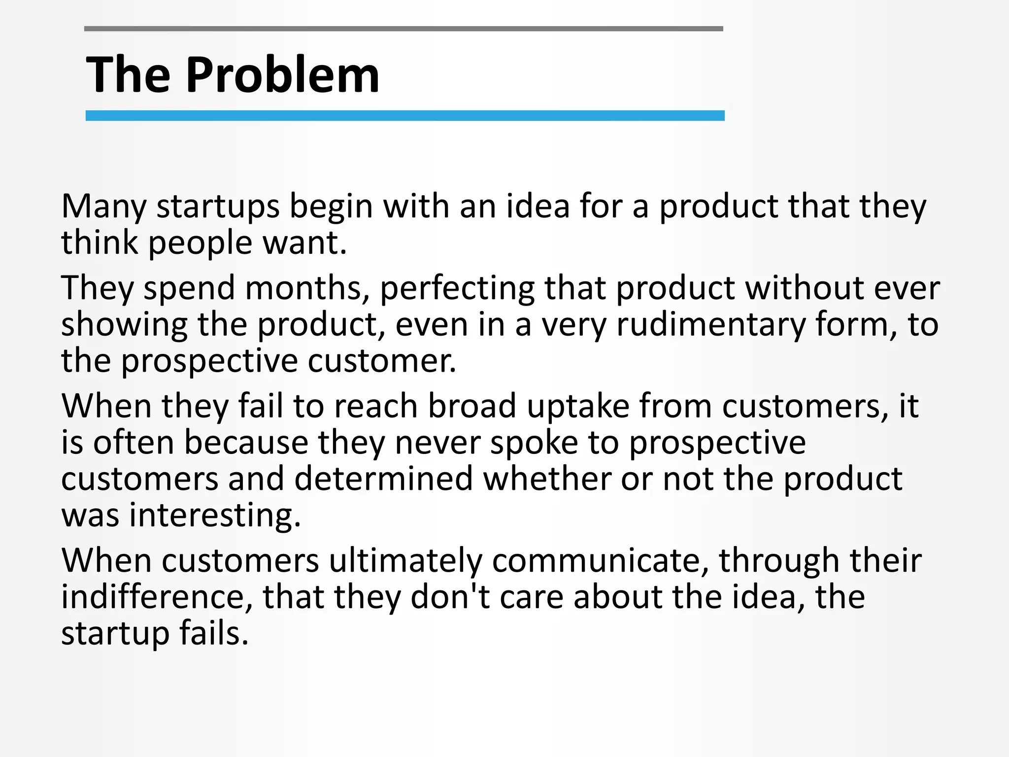 The Problem 
Many startups begin with an idea for a product that they 
think people want. 
They spend months, perfecting that product without ever 
showing the product, even in a very rudimentary form, to 
the prospective customer. 
When they fail to reach broad uptake from customers, it 
is often because they never spoke to prospective 
customers and determined whether or not the product 
was interesting. 
When customers ultimately communicate, through their 
indifference, that they don't care about the idea, the 
startup fails. 
 