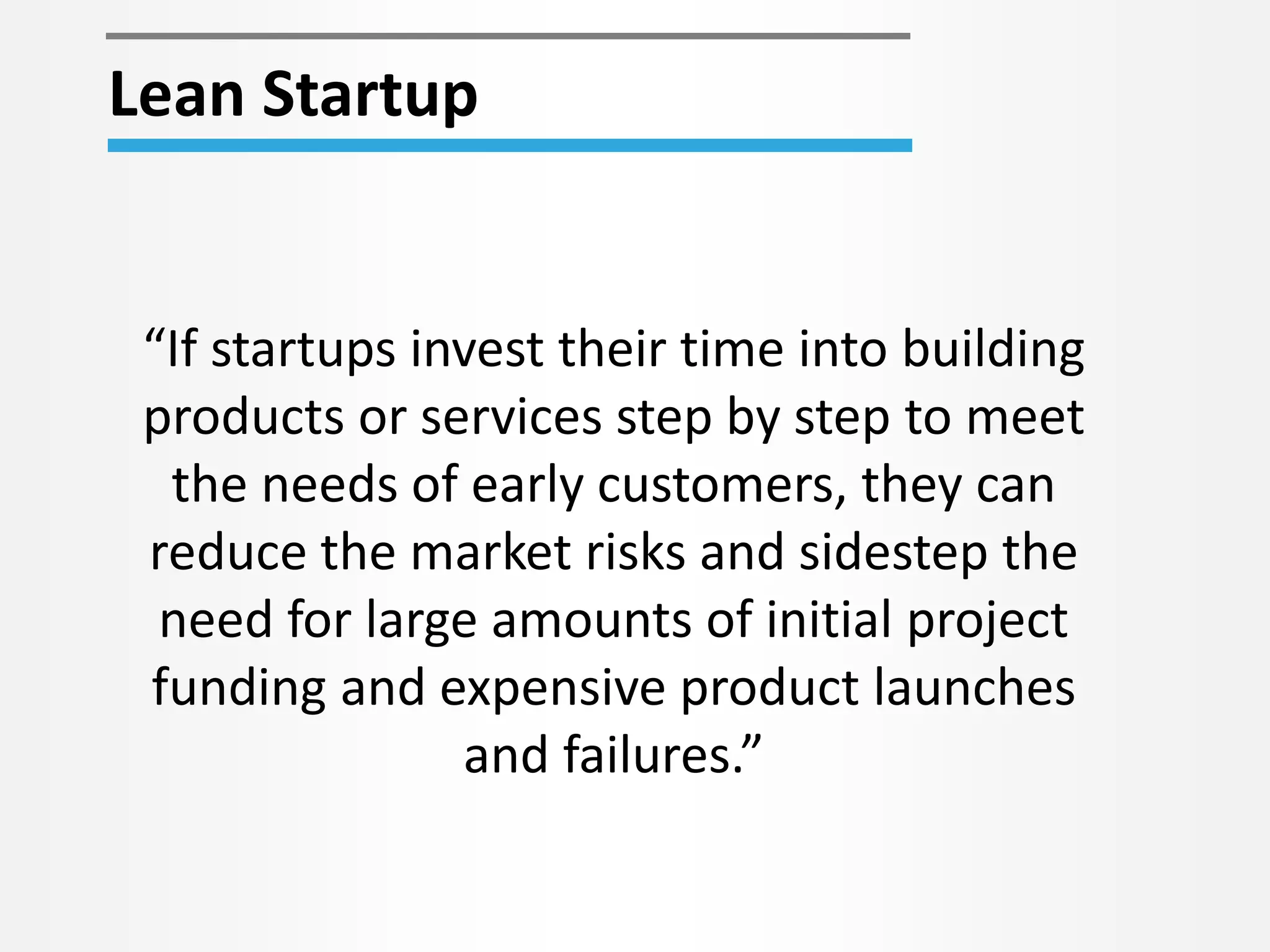 Lean Startup 
“If startups invest their time into building 
products or services step by step to meet 
the needs of early customers, they can 
reduce the market risks and sidestep the 
need for large amounts of initial project 
funding and expensive product launches 
and failures.” 
 