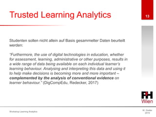 Trusted Learning Analytics
W. Greller
2019
Workshop Learning Analytics
13
Studenten sollen nicht allein auf Basis gesammelter Daten beurteilt
werden:
“Furthermore, the use of digital technologies in education, whether
for assessment, learning, administrative or other purposes, results in
a wide range of data being available on each individual learner’s
learning behaviour. Analysing and interpreting this data and using it
to help make decisions is becoming more and more important –
complemented by the analysis of conventional evidence on
learner behaviour.” (DigCompEdu, Redecker, 2017)
 