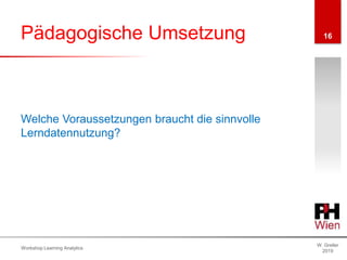 Pädagogische Umsetzung
W. Greller
2019
Workshop Learning Analytics
16
Welche Voraussetzungen braucht die sinnvolle
Lerndatennutzung?
 