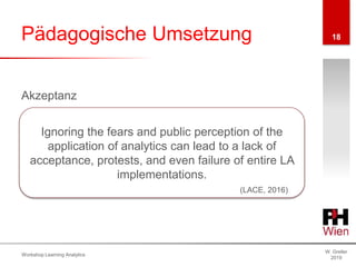 Pädagogische Umsetzung
W. Greller
2019
Workshop Learning Analytics
18
Akzeptanz
Ignoring the fears and public perception of the
application of analytics can lead to a lack of
acceptance, protests, and even failure of entire LA
implementations.
(LACE, 2016)
 