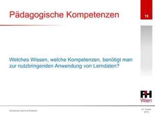 Pädagogische Kompetenzen
W. Greller
2019
Workshop Learning Analytics
19
Welches Wissen, welche Kompetenzen, benötigt man
zur nutzbringenden Anwendung von Lerndaten?
 