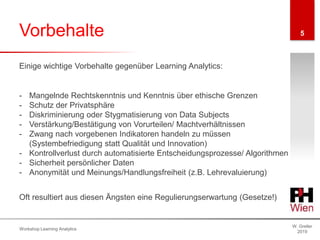 Vorbehalte
W. Greller
2019
Workshop Learning Analytics
5
- Mangelnde Rechtskenntnis und Kenntnis über ethische Grenzen
- Schutz der Privatsphäre
- Diskriminierung oder Stygmatisierung von Data Subjects
- Verstärkung/Bestätigung von Vorurteilen/ Machtverhältnissen
- Zwang nach vorgebenen Indikatoren handeln zu müssen
(Systembefriedigung statt Qualität und Innovation)
- Kontrollverlust durch automatisierte Entscheidungsprozesse/ Algorithmen
- Sicherheit persönlicher Daten
- Anonymität und Meinungs/Handlungsfreiheit (z.B. Lehrevaluierung)
Einige wichtige Vorbehalte gegenüber Learning Analytics:
Oft resultiert aus diesen Ängsten eine Regulierungserwartung (Gesetze!)
 