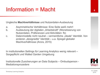 Information = Macht
W. Greller
2019
Workshop Learning Analytics
6
Ungleiche Machtverhältnisse und Nutzerdaten-Ausbeutung
a. Asymmetrische Verhältnisse: Eine Seite weiß mehr!
b. Ausbeutung der digitalen „Arbeitskraft“ (Monetisierung von
Nutzerdaten, Präferenzen und Aktivitäten: fb)
c. Datenmodelle nicht neutral – vermeintliche „ideale“ Identität. Von
anderen „designedte“ Identität – u.a. Spiegel globaler
Machtverhältnisse (Arora, 2015)
In institutionellen Settings für Learning Analytics wenig relevant –
Sorgepflicht und Walled Garden Umgebung
Institutionelle Zusicherungen an Data Subjects – Ombudsperson -
Mediationsprozedere
 