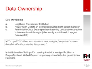 Data Ownership
W. Greller
2019
Workshop Learning Analytics
8
Data Ownership
a. Liegt beim Provider/der Institution
b. Nutzer kann Unzahl an kleinteiligen Daten nicht selber managen
c. Persönliche Cloud Datenspeicher (Learning Lockers) versprechen
nutzerzentrierte Lösungen (aber wenig aussichtsreich wegen
Datenvielfalt)
In institutionellen Settings für Learning Analytics weniger Problem –
Sorgepflicht und Walled Garden Umgebung – innerhalb des gesetzlichen
Rahmens
MIT’s openPDS “allows users to collect, store, and give fine-grained access to
their data all while protecting their privacy”
 