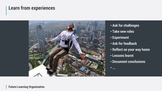Future Learning Organisation
Learn from experiences
• Ask for challenges
• Take new roles
• Experiment
• Ask for feedback
• Reflect on your way home
• Lessons learnt
• Document conclusions
• ...
 