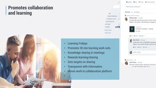 Future Learning Organisation
Promotes collaboration
and learning
• Learning Fridays
• Promotes 30 min learning work outs
• Knowledge sharing in meetings
• Rewards learning/sharing
• Sets targets on sharing
• Transparent with information
• Moves work to collaboration platform
• …
 